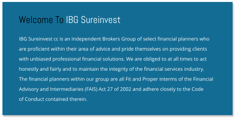 IBG Sureinvest cc is an Independent Brokers Group of select financial planners who are proficient within their area of advice and pride themselves on providing clients with unbiased professional financial solutions. We are obliged to at all times to act honestly and fairly and to maintain the integrity of the financial services industry.  The financial planners within our group are all Fit and Proper interms of the Financial Advisory and Intermediaries (FAIS) Act 27 of 2002 and adhere closely to the Code  of Conduct contained therein. Welcome To IBG Sureinvest