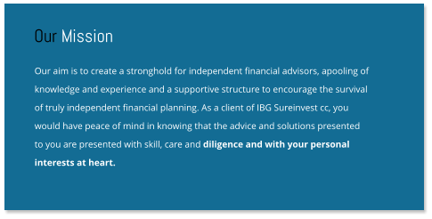 Our aim is to create a stronghold for independent financial advisors, apooling of knowledge and experience and a supportive structure to encourage the survival  of truly independent financial planning. As a client of IBG Sureinvest cc, you  would have peace of mind in knowing that the advice and solutions presented  to you are presented with skill, care and diligence and with your personal  interests at heart. Our Mission