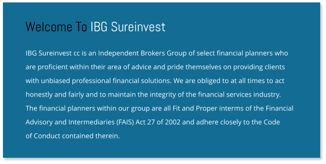 IBG Sureinvest cc is an Independent Brokers Group of select financial planners who are proficient within their area of advice and pride themselves on providing clients with unbiased professional financial solutions. We are obliged to at all times to act honestly and fairly and to maintain the integrity of the financial services industry.  The financial planners within our group are all Fit and Proper interms of the Financial Advisory and Intermediaries (FAIS) Act 27 of 2002 and adhere closely to the Code  of Conduct contained therein. Welcome To IBG Sureinvest