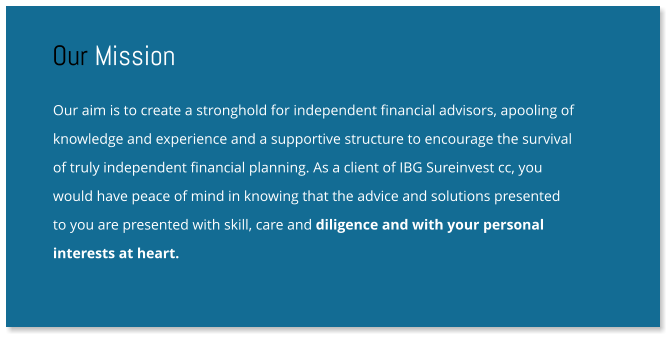 Our aim is to create a stronghold for independent financial advisors, apooling of knowledge and experience and a supportive structure to encourage the survival  of truly independent financial planning. As a client of IBG Sureinvest cc, you  would have peace of mind in knowing that the advice and solutions presented  to you are presented with skill, care and diligence and with your personal  interests at heart. Our Mission